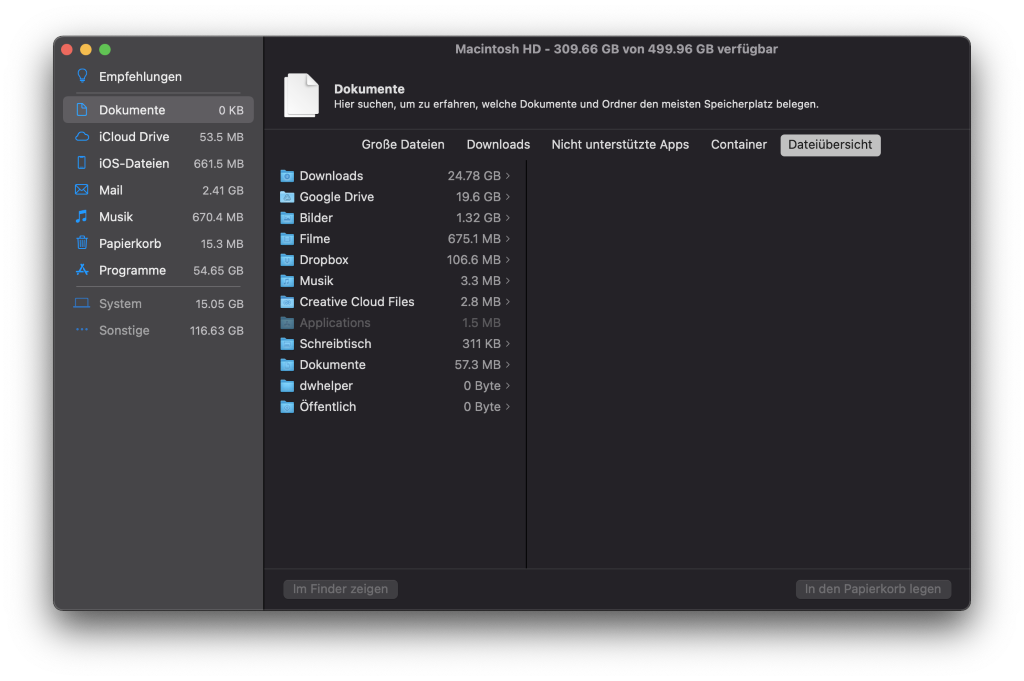 Macintosh HD - 309.66 GB von 499.96 GB verfügbar 
Dokumente 
Hier suchen, um zu erfahren, welche Dokumente und Ordner den meisten Speicherplatz belegen. 
r, 
Empfehlungen 
Dokumente 
iCloud Drive 
iOS-Dateien 
Mail 
Musik 
Papierkorb 
Programme 
System 
Sonstige 
53.5 MB 
661.5 MB 
2.41 GB 
670.4 MB 
15.3 MB 
54.65 GB 
15.05 GB 
116.63 GB 
Große Dateien Downloads Nicht unterstützte Apps Container 
Downloads 
Google Drive 
Bilder 
Filme 
Dropbox 
Musik 
Creative Cloud Files 
Applications 
Schreibtisch 
Dokumente 
dwhelper 
Öffentlich 
Im Finder zeigen 
24.78 GB 
19.6 GB ) 
1.32 GB > 
675.1 MB 
106.6 MB 
3.3 MB > 
2.8 MB 
1.5 MB 
311 KB 
57.3 MB 
O Byte ) 
O Byte 
Dateiübersicht 
In den Papierkorb legen 