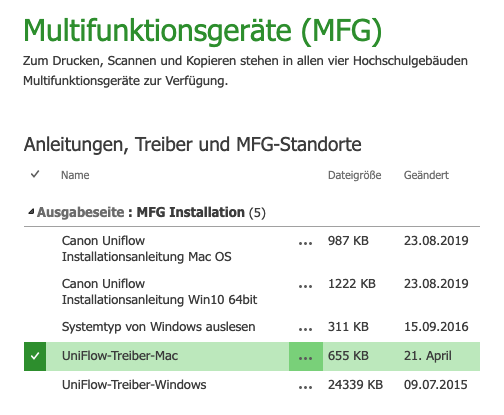 Multifunktionsgeräte (MFG) 
Zum Drucken, Scannen und Kopieren stehen in allen vier Hochschulgebäuden 
Multifunktionsgeräte zur Verfügung. 
Anleitungen, Treiber und MFG-Standorte 
Name 
Ausgabeseite : MFG Installation (5) 
Canon Uniflow 
Installationsanleitung Mac OS 
Canon Uniflow 
Installationsanleitung WinIO 64bit 
Systemtyp von Windows auslesen 
UniF10w-Treiber-Mac 
UniF10w-Treiber-Windows 
Dateigröße 
987 KB 
1222 KB 
311 KB 
24339 KB 
Geändert 
23.08.2019 
23.08.2019 
15.09.2016 
21. April 
09.07.2015 