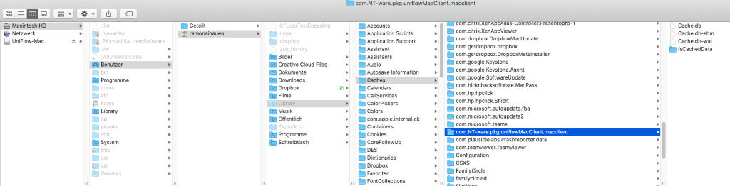 com-NT-ware.pkg.uniflowMacClient.macclient 
Macintosh HD 
Netzwerk 
uniFlowMac 
com 
Geteilt 
ramonavnauen 
fseventsd 
PKlnstallSa„ 
Benutzer 
Programme 
home 
Library 
private 
System 
Volumes 
. temSottware 
CFUserTextEncoding 
.dropbox 
ash history 
gilder 
Creative Cloud Files 
Dokumente 
Downloads 
Dropbox 
Filme 
Musik 
Offentlich 
El Papierkorb 
Programme 
Schreibtisch 
Accounts 
Application Scripts 
Application Support 
Assistant 
Assistants 
Autosave Information 
Caches 
Calendars 
CallServices 
ColorPickers 
Colors 
com.apple.internal.ck 
Containers 
Cookies 
CoreFollowup 
Dictionaries 
Dropbox 
Favoriten 
FontCollections 
com.citrix.XenAppViewer 
com.dropbox.DropboxMacUpdate 
com.getdropbox.dropbox 
com.getdropbox.DropboxMetalnstaller 
com.google.Keystone 
com.google.Keystone.Agent 
com.google.softwareupdate 
.hicknhacksoftware.MacPass 
com.hp.hpclick 
com.hp.hpclick.shiplt 
com.microsoft.autoupdate.fba 
com.microsoft.autoupdate2 
com.microsott.teams 
com.NT-ware.pkg.unitlowMacClient.macclient 
com.plausiblelabs.crashreporter.data 
com.teamviewer.TeamViewer 
Configuration 
csxs 
F-amilYCircle 
familycircled 
Cache.db 
Cache.db-shm 
r_LI 
Cache.db-wal 
fsCachedData 