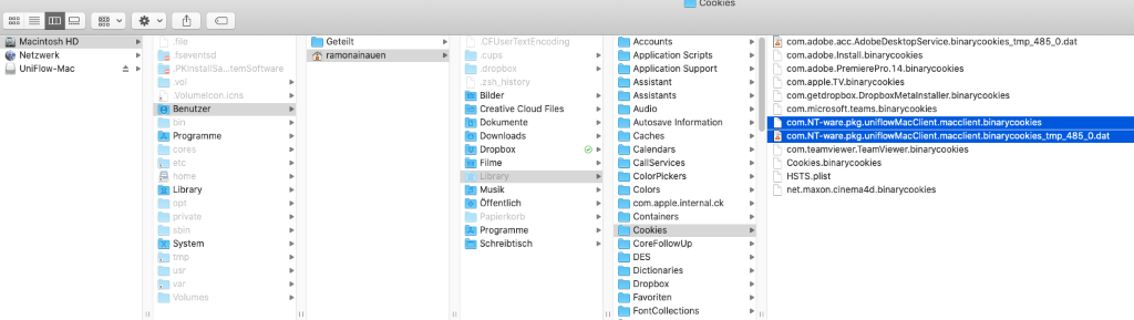 Macintosh HD 
Netzwerk 
UniFlow-Mac 
Geteilt 
ramonainauen 
fseventsd 
PKlnstallSa. 
temSottware 
A\olumelconÄcns 
Benutzer 
Programme 
home 
Library 
private 
System 
Volumes 
CFLlserTextEncodinrJ 
dropbox 
ash_history 
gilder 
Creative Cloud Files 
Dokumente 
Downloads 
Dropbox 
Filme 
ia Library 
Musik 
Offentlich 
Programme 
Schreibtisch 
Cookies 
Accounts 
Application Scripts 
Application Support 
Assistant 
Assistants 
Autosave Information 
Caches 
Calendars 
CallServices 
ColorPickers 
Colors 
com.apple.internal.ck 
Containers 
Cookies 
CoreFollowUp 
Dictionaries 
Dropbox 
Favoriten 
FontCollections 
com.adobe.acc.AdobeDesktopService.binarycookies_tmp_485_O.dat 
com.adobe.lnstall.binarycookies 
com.adobe.PremierePro.14.binarycookies 
com.apple.TV.binarycookies 
com.getdropbox.DropboxMetalnstaller.binarycookies 
com.microsott.teams.binarycookies 
com.NT-ware.pkg.uniflowMacClient.macclient.binarycookies 
com.teamvlewer.TeamViewer.binarycookies 
Cookies.binarycookies 
HSTs.plist 
net.maxon.cinema4d .binarycookies 